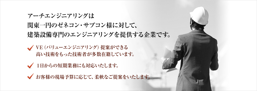 アーチエンジニアリングは関東一円のゼネコン・サブコン様に対して、建築設備専門のエンジニアリングを提供する企業です。｜VE（バリューエンジニアリング）提案ができる高い技術をもった技術者が多数在籍しています。｜１日からの短期業務にも対応いたします。｜お客様の現場予算に応じて、柔軟なご提案をいたします。